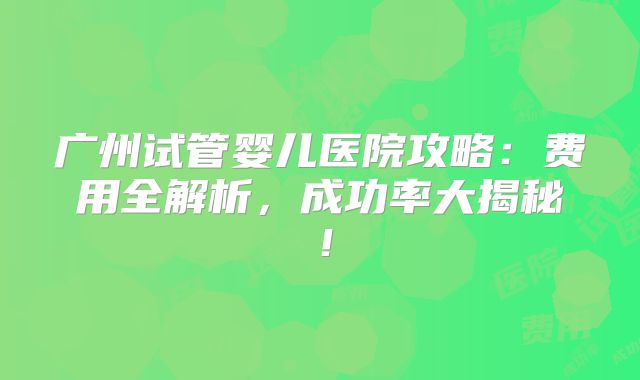 广州试管婴儿医院攻略：费用全解析，成功率大揭秘！