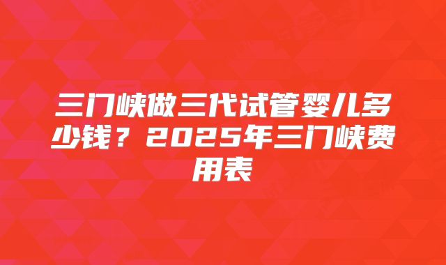 三门峡做三代试管婴儿多少钱？2025年三门峡费用表