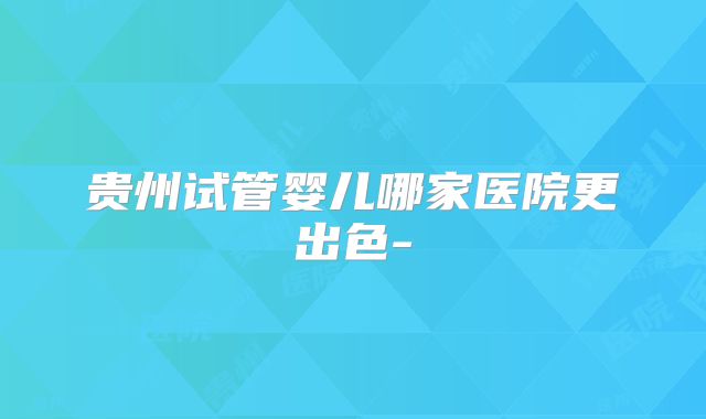 贵州试管婴儿哪家医院更出色-