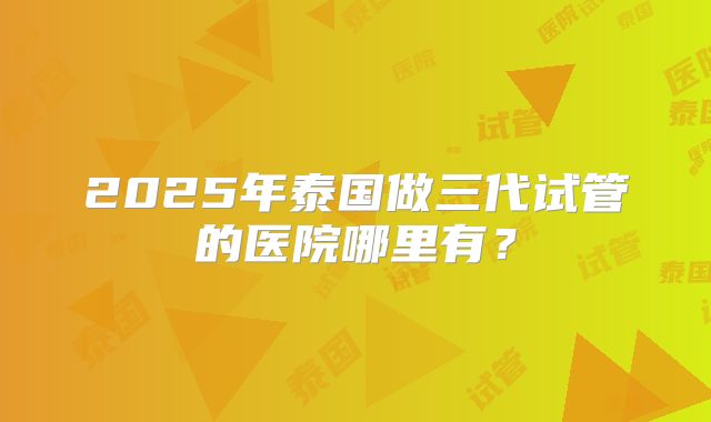 2025年泰国做三代试管的医院哪里有?
