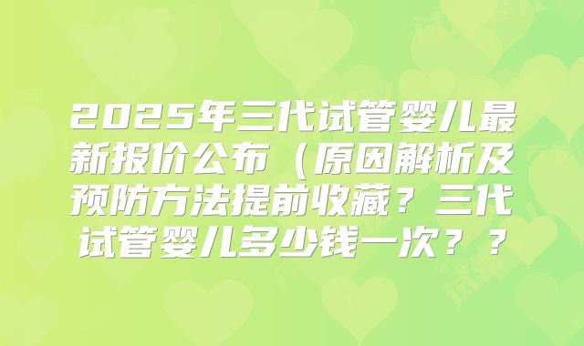 2025年三代试管婴儿最新报价公布(原因解析及预防方法提前收藏?三代试管婴儿多少钱一次??