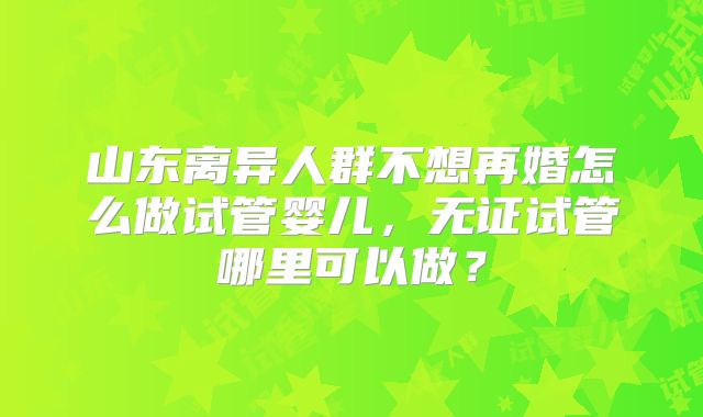山东离异人群不想再婚怎么做试管婴儿,无证试管哪里可以做?