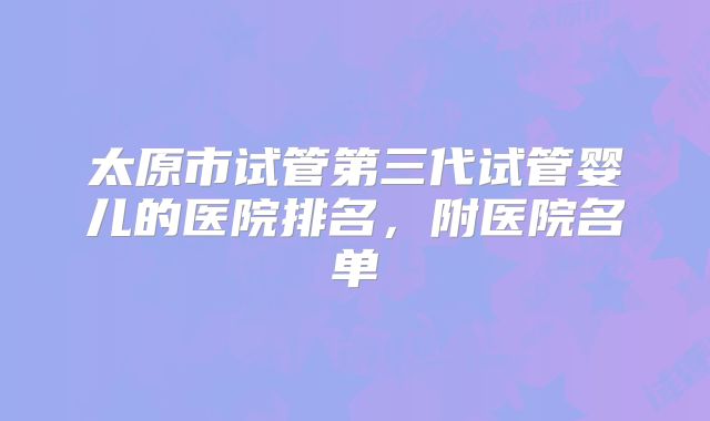 太原市试管第三代试管婴儿的医院排名，附医院名单