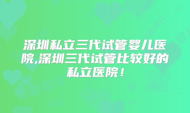 深圳私立三代试管婴儿医院,深圳三代试管比较好的私立医院!