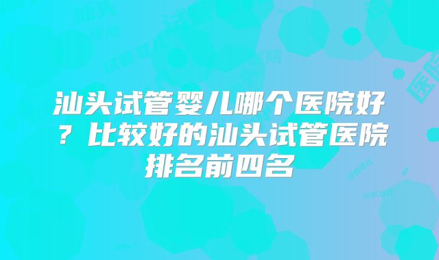 汕头试管婴儿哪个医院好？比较好的汕头试管医院排名前四名