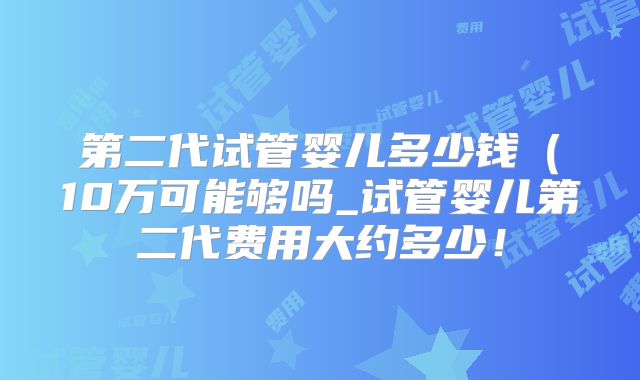 第二代试管婴儿多少钱（10万可能够吗_试管婴儿第二代费用大约多少！