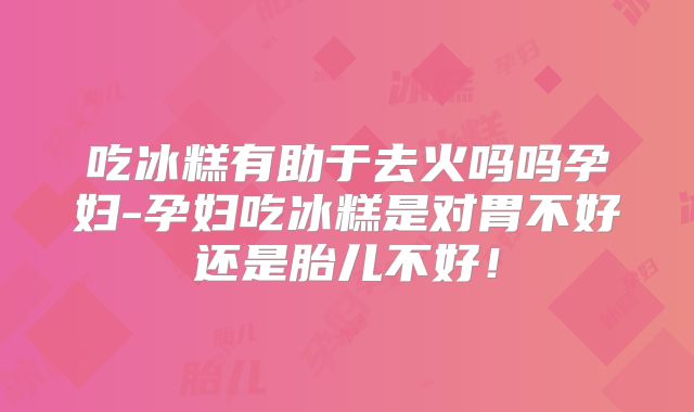 吃冰糕有助于去火吗吗孕妇-孕妇吃冰糕是对胃不好还是胎儿不好！