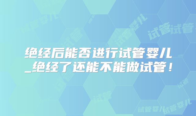 绝经后能否进行试管婴儿_绝经了还能不能做试管！