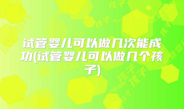 试管婴儿可以做几次能成功(试管婴儿可以做几个孩子)