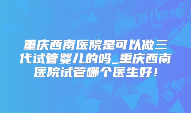 重庆西南医院是可以做三代试管婴儿的吗_重庆西南医院试管哪个医生好！