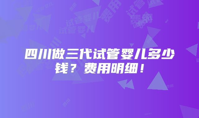 四川做三代试管婴儿多少钱?费用明细!