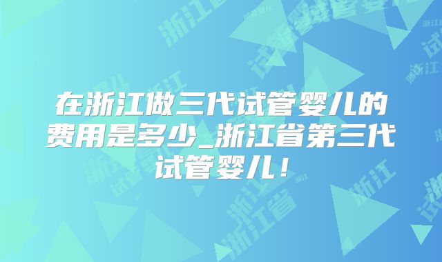 在浙江做三代试管婴儿的费用是多少_浙江省第三代试管婴儿！