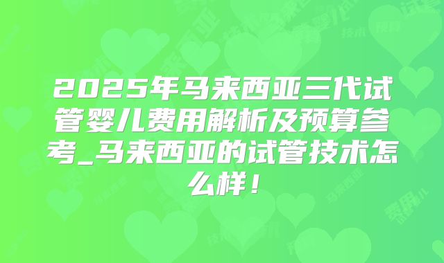 2025年马来西亚三代试管婴儿费用解析及预算参考_马来西亚的试管技术怎么样!