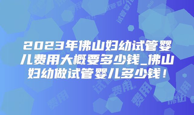 2023年佛山妇幼试管婴儿费用大概要多少钱_佛山妇幼做试管婴儿多少钱！