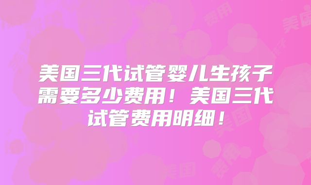 美国三代试管婴儿生孩子需要多少费用！美国三代试管费用明细！