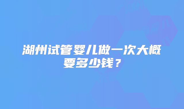 湖州试管婴儿做一次大概要多少钱？