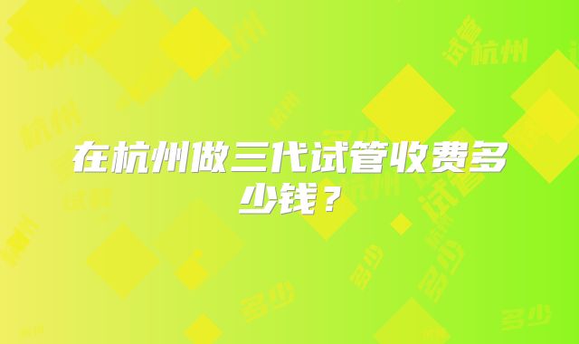 在杭州做三代试管收费多少钱?