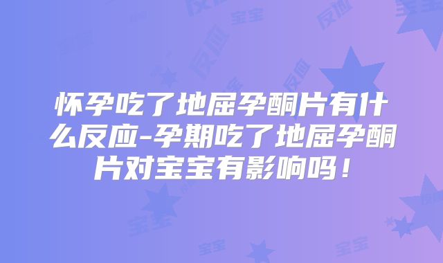 怀孕吃了地屈孕酮片有什么反应-孕期吃了地屈孕酮片对宝宝有影响吗！