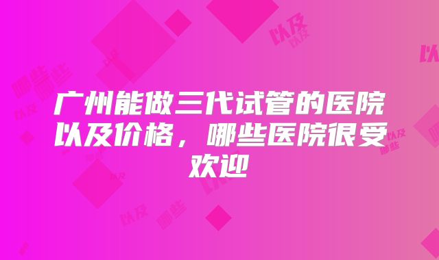 广州能做三代试管的医院以及价格，哪些医院很受欢迎