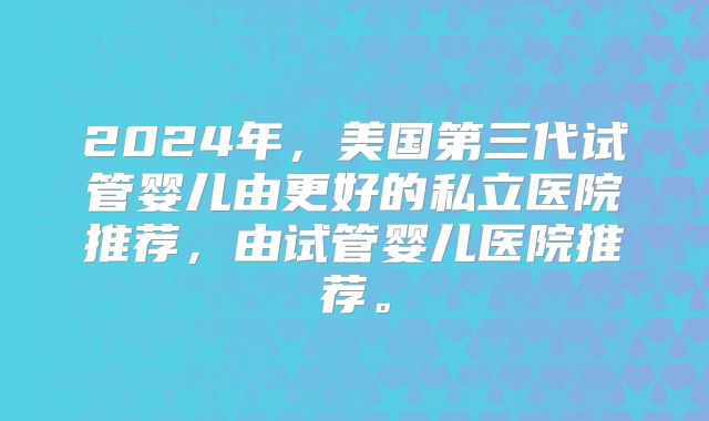 2024年，美国第三代试管婴儿由更好的私立医院推荐，由试管婴儿医院推荐。