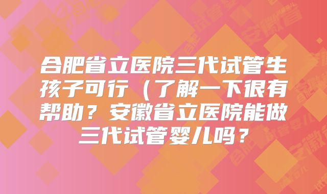 合肥省立医院三代试管生孩子可行（了解一下很有帮助？安徽省立医院能做三代试管婴儿吗？