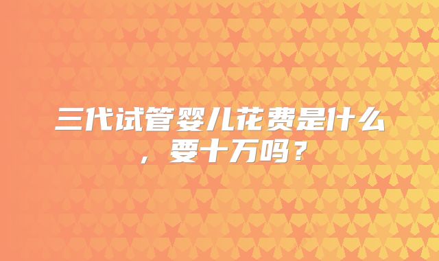 三代试管婴儿花费是什么，要十万吗？