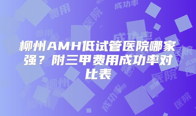 柳州AMH低试管医院哪家强？附三甲费用成功率对比表