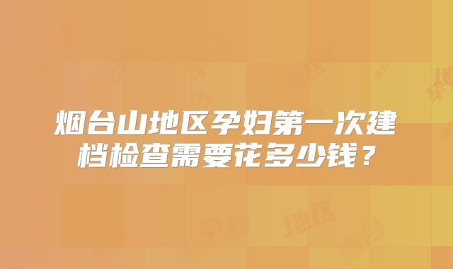 烟台山地区孕妇第一次建档检查需要花多少钱？