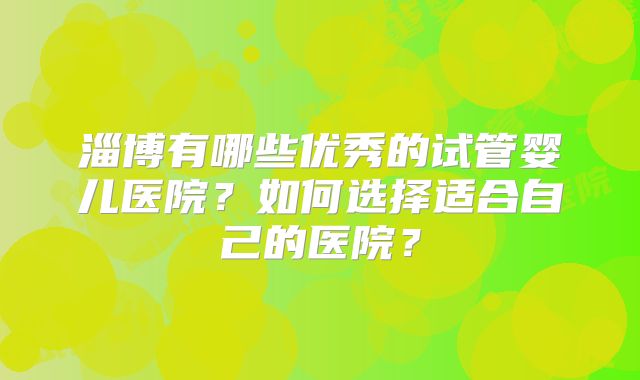 淄博有哪些优秀的试管婴儿医院？如何选择适合自己的医院？
