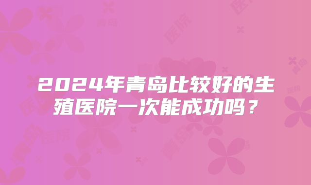 2024年青岛比较好的生殖医院一次能成功吗？