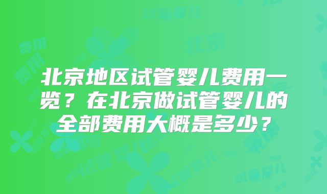 北京地区试管婴儿费用一览？在北京做试管婴儿的全部费用大概是多少？