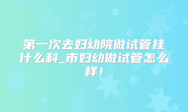 第一次去妇幼院做试管挂什么科_市妇幼做试管怎么样！