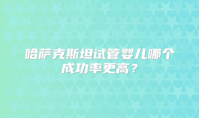 哈萨克斯坦试管婴儿哪个成功率更高?