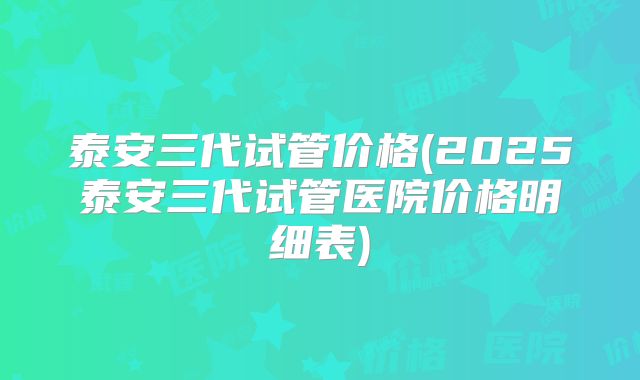 泰安三代试管价格(2025泰安三代试管医院价格明细表)