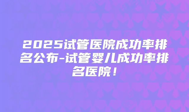 2025试管医院成功率排名公布-试管婴儿成功率排名医院!