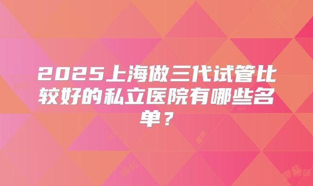 2025上海做三代试管比较好的私立医院有哪些名单？