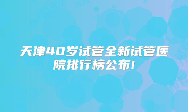 天津40岁试管全新试管医院排行榜公布!