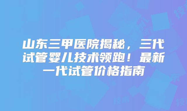 山东三甲医院揭秘，三代试管婴儿技术领跑！最新一代试管价格指南