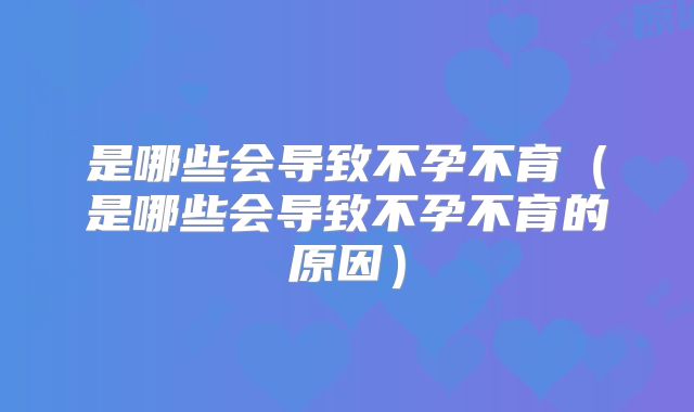 是哪些会导致不孕不育（是哪些会导致不孕不育的原因）