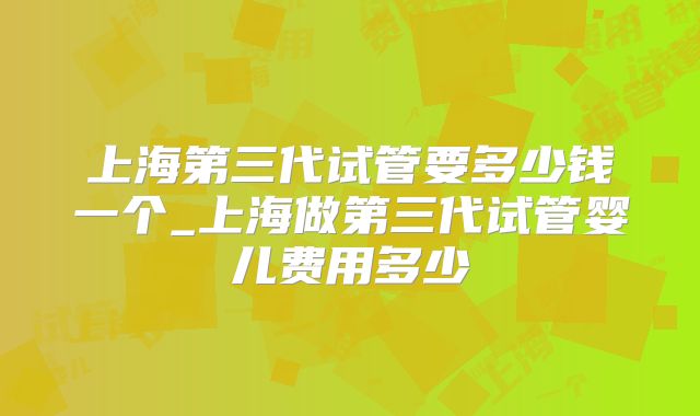 上海第三代试管要多少钱一个_上海做第三代试管婴儿费用多少