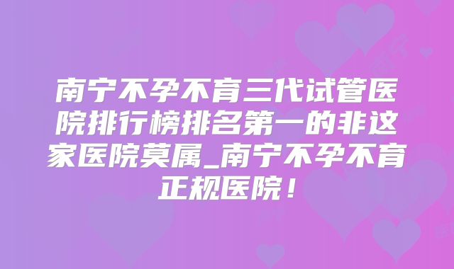 南宁不孕不育三代试管医院排行榜排名第一的非这家医院莫属_南宁不孕不育正规医院!