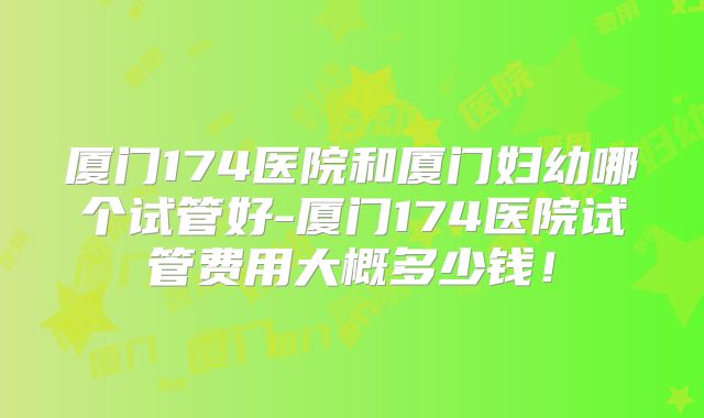 厦门174医院和厦门妇幼哪个试管好-厦门174医院试管费用大概多少钱!
