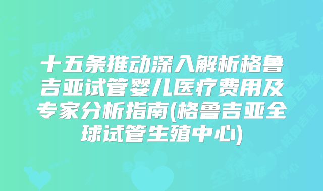 十五条推动深入解析格鲁吉亚试管婴儿医疗费用及专家分析指南(格鲁吉亚全球试管生殖中心)