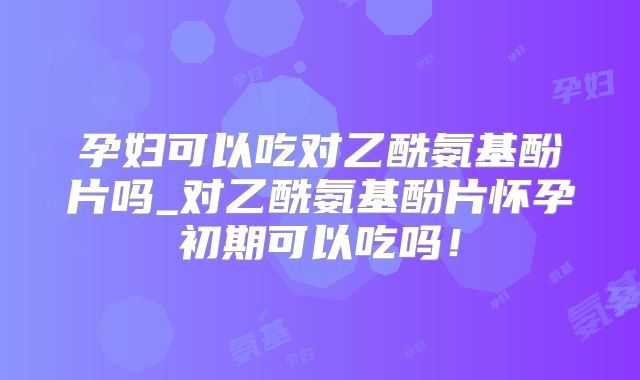 孕妇可以吃对乙酰氨基酚片吗_对乙酰氨基酚片怀孕初期可以吃吗！