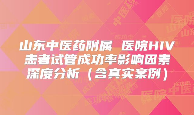 山东中医药附属 医院HIV患者试管成功率影响因素深度分析（含真实案例）