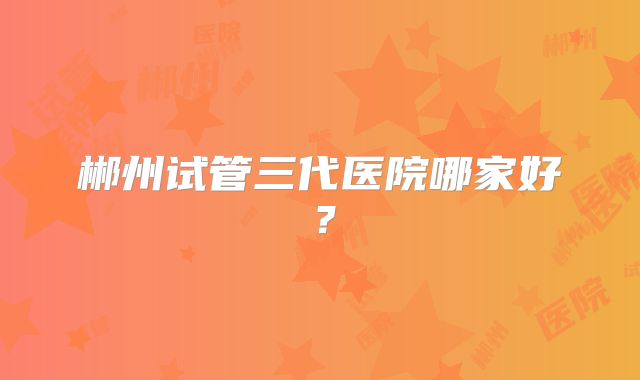 郴州试管三代医院哪家好？