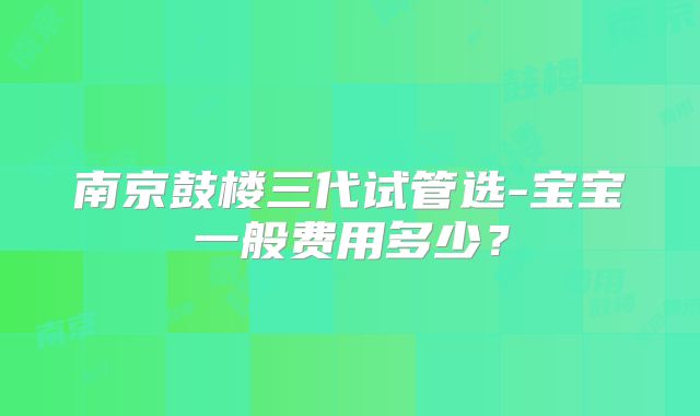 南京鼓楼三代试管选-宝宝一般费用多少？