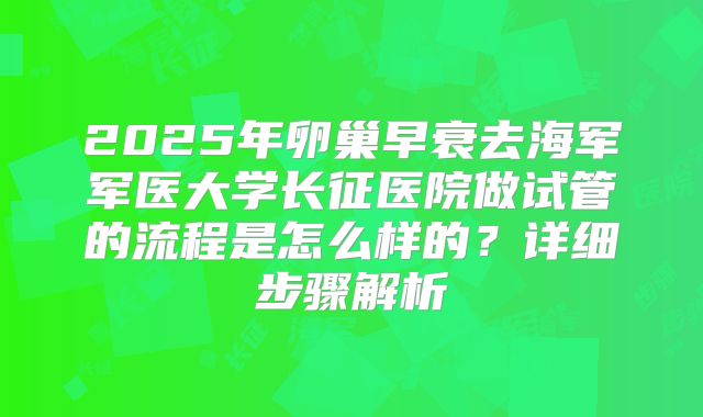 2025年卵巢早衰去海军军医大学长征医院做试管的流程是怎么样的?详细步骤解析