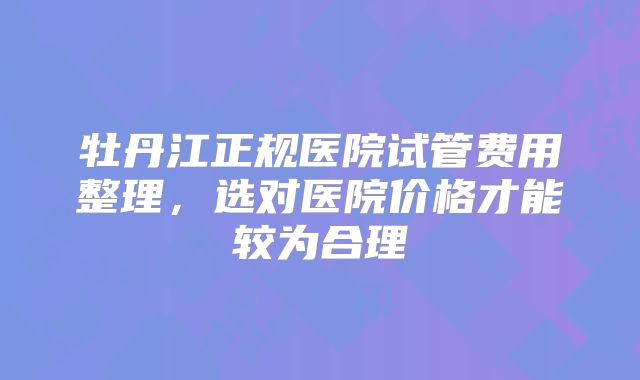 牡丹江正规医院试管费用整理，选对医院价格才能较为合理