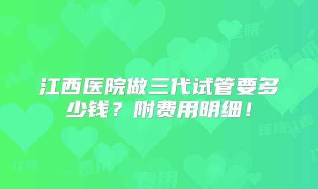 江西医院做三代试管要多少钱？附费用明细！